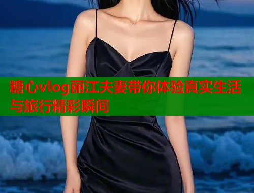 糖心vlog丽江夫妻带你体验真实生活与旅行精彩瞬间