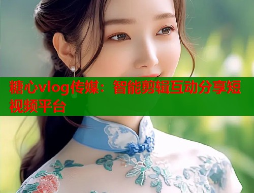 糖心vlog传媒：智能剪辑互动分享短视频平台