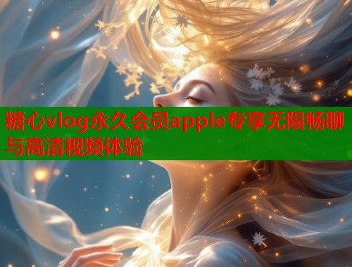 糖心vlog永久会员apple专享无限畅聊与高清视频体验
