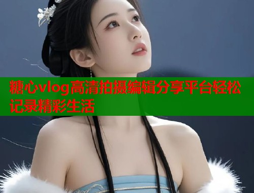 糖心vlog高清拍摄编辑分享平台轻松记录精彩生活