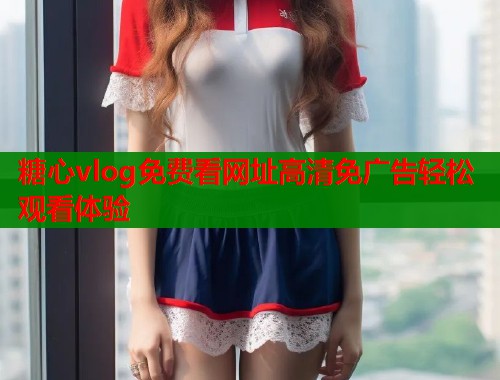 糖心vlog免费看网址高清免广告轻松观看体验