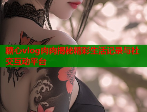 糖心vlog肉肉揭秘精彩生活记录与社交互动平台 糖心vlog肉肉揭秘精彩生活记录与社交互动平台