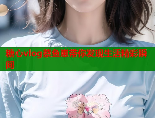 糖心vlog蔡鱼崽带你发现生活精彩瞬间